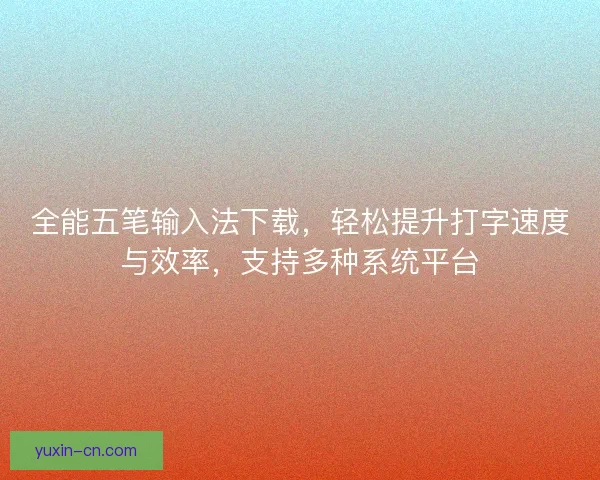 全能五笔输入法下载，轻松提升打字速度与效率，支持多种系统平台