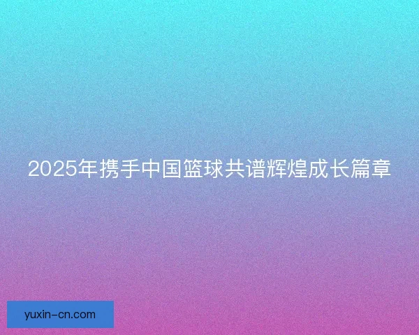 2025年携手中国篮球共谱辉煌成长篇章