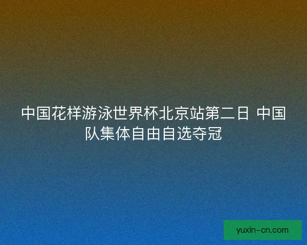 中国花样游泳世界杯北京站第二日 中国队集体自由自选夺冠