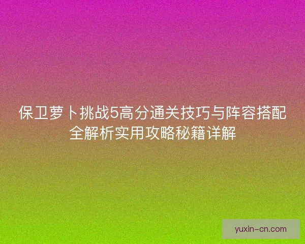 保卫萝卜挑战5高分通关技巧与阵容搭配全解析实用攻略秘籍详解