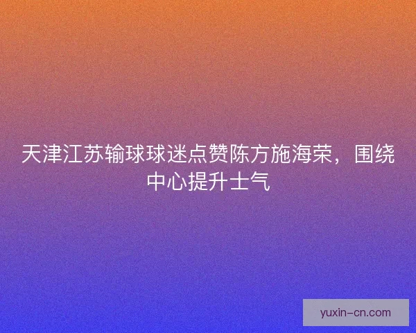 天津江苏输球球迷点赞陈方施海荣，围绕中心提升士气