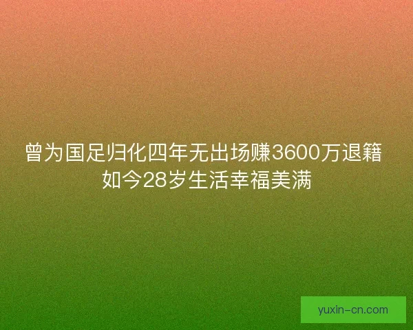 曾为国足归化四年无出场赚3600万退籍 如今28岁生活幸福美满