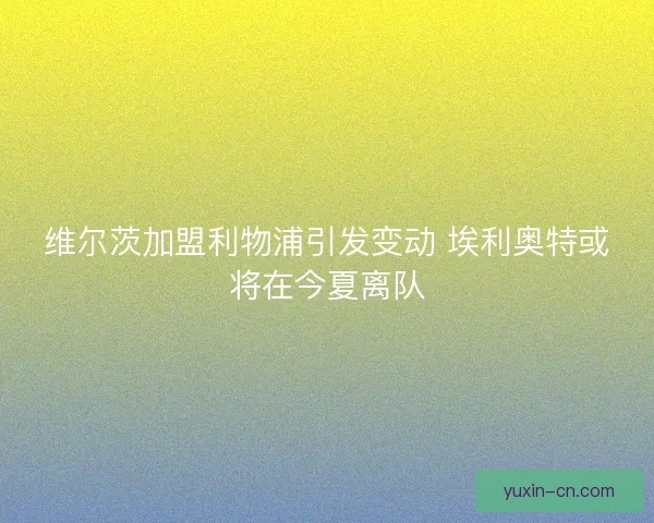 维尔茨加盟利物浦引发变动 埃利奥特或将在今夏离队