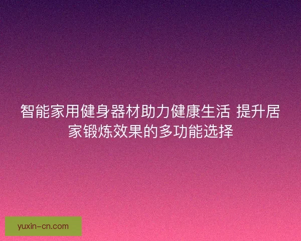 智能家用健身器材助力健康生活 提升居家锻炼效果的多功能选择