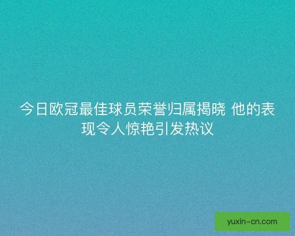 今日欧冠最佳球员荣誉归属揭晓 他的表现令人惊艳引发热议