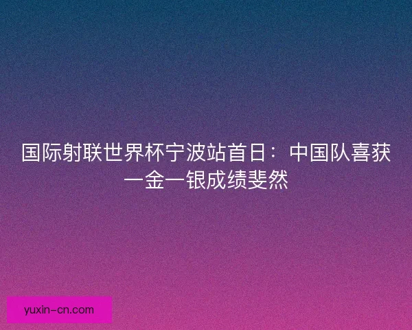国际射联世界杯宁波站首日：中国队喜获一金一银成绩斐然