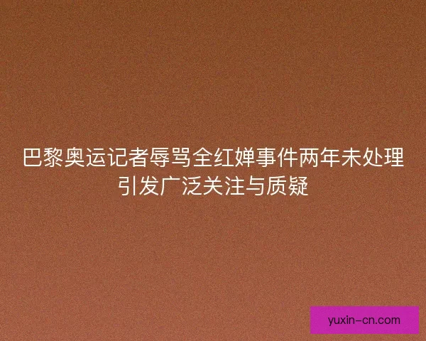 巴黎奥运记者辱骂全红婵事件两年未处理引发广泛关注与质疑