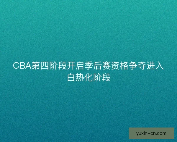 CBA第四阶段开启季后赛资格争夺进入白热化阶段