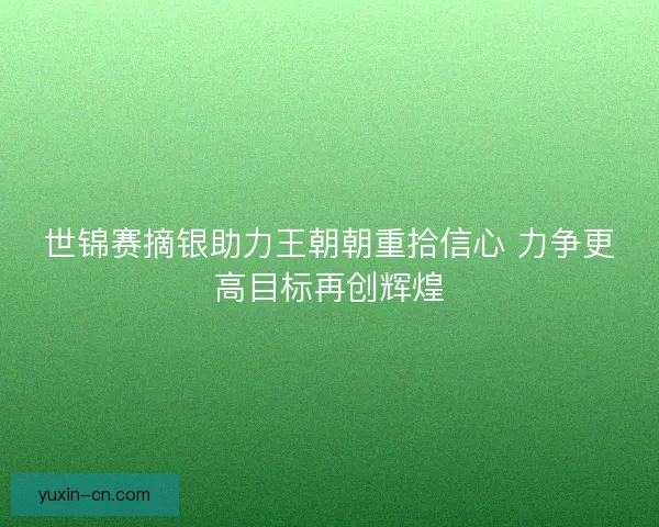 世锦赛摘银助力王朝朝重拾信心 力争更高目标再创辉煌