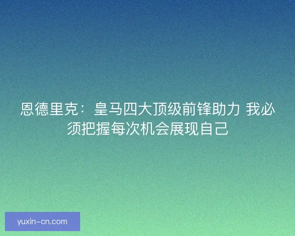 恩德里克:皇马四大顶级前锋助力 我必须把握每次机会展现自己 恩德里克:皇马四大顶级前锋助力 我必须把握每次机会展现自己