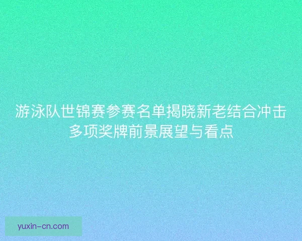 游泳队世锦赛参赛名单揭晓新老结合冲击多项奖牌前景展望与看点