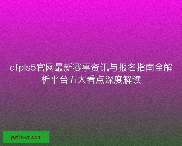 cfpls5官网最新赛事资讯与报名指南全解析平台五大看点深度解读