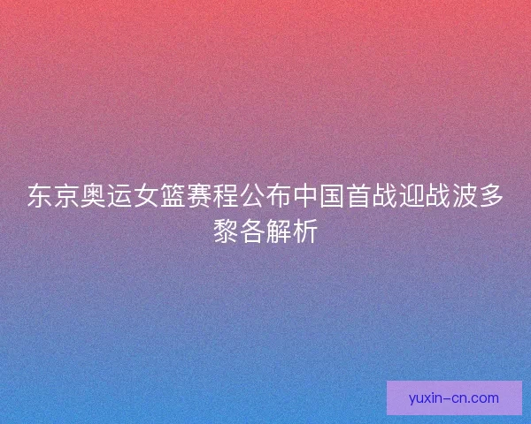 东京奥运女篮赛程公布中国首战迎战波多黎各解析