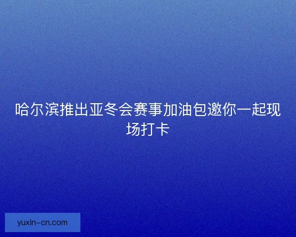 哈尔滨推出亚冬会赛事加油包邀你一起现场打卡 哈尔滨推出亚冬会赛事加油包邀你一起现场打卡
