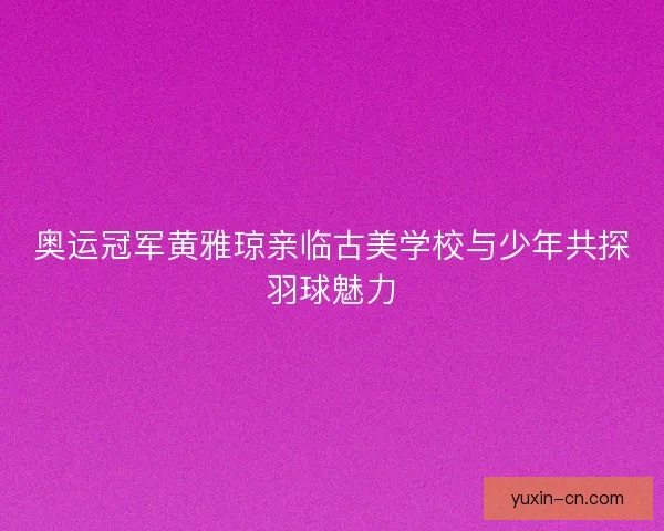 奥运冠军黄雅琼亲临古美学校与少年共探羽球魅力 奥运冠军黄雅琼亲临古美学校与少年共探羽球魅力