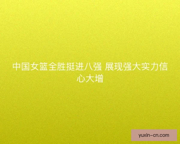 中国女篮全胜挺进八强 展现强大实力信心大增