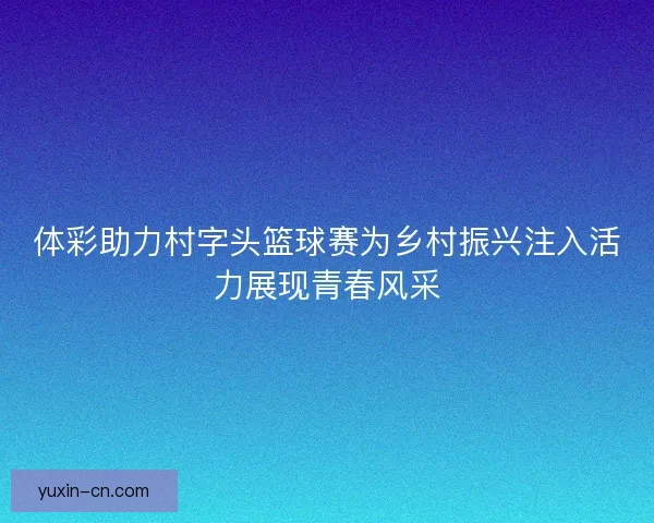 体彩助力村字头篮球赛为乡村振兴注入活力展现青春风采 体彩助力村字头篮球赛为乡村振兴注入活力展现青春风采