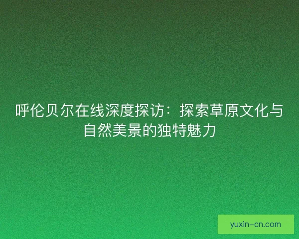 呼伦贝尔在线深度探访：探索草原文化与自然美景的独特魅力