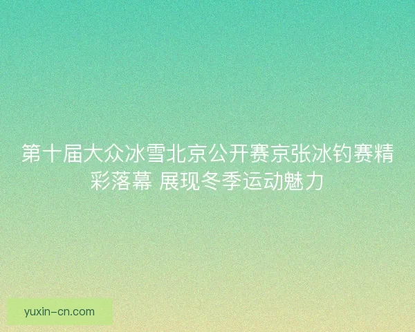 第十届大众冰雪北京公开赛京张冰钓赛精彩落幕 展现冬季运动魅力