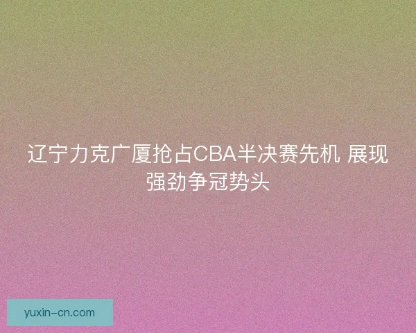 辽宁力克广厦抢占CBA半决赛先机 展现强劲争冠势头