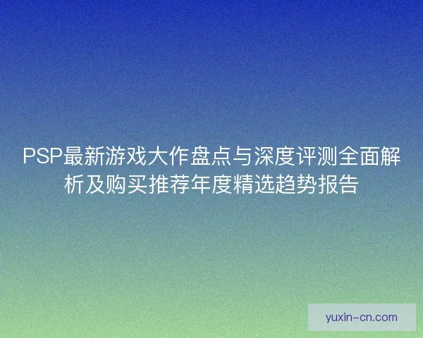 PSP最新游戏大作盘点与深度评测全面解析及购买推荐年度精选趋势报告