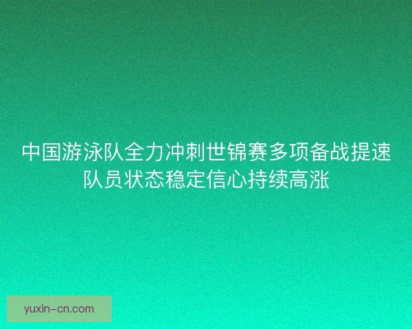 中国游泳队全力冲刺世锦赛多项备战提速队员状态稳定信心持续高涨