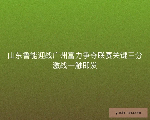 山东鲁能迎战广州富力争夺联赛关键三分激战一触即发