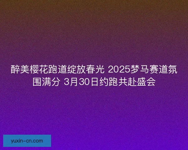 醉美樱花跑道绽放春光 2025梦马赛道氛围满分 3月30日约跑共赴盛会