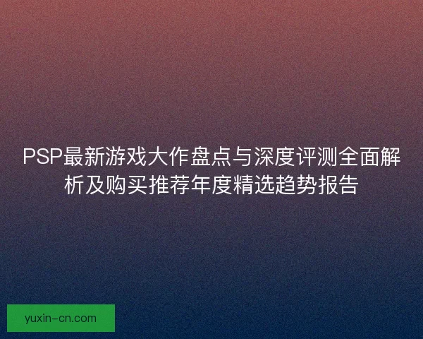 PSP最新游戏大作盘点与深度评测全面解析及购买推荐年度精选趋势报告