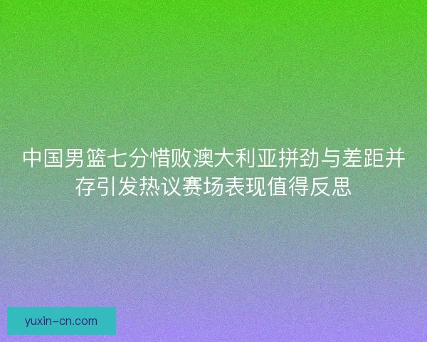中国男篮七分惜败澳大利亚拼劲与差距并存引发热议赛场表现值得反思