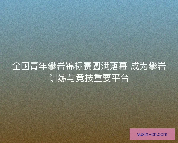 全国青年攀岩锦标赛圆满落幕 成为攀岩训练与竞技重要平台