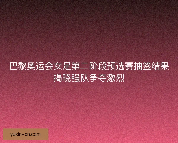 巴黎奥运会女足第二阶段预选赛抽签结果揭晓强队争夺激烈