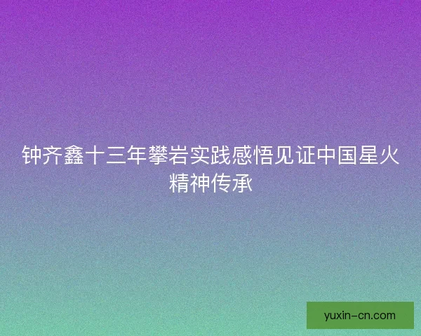 钟齐鑫十三年攀岩实践感悟见证中国星火精神传承 钟齐鑫十三年攀岩实践感悟见证中国星火精神传承
