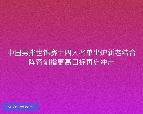 中国男排世锦赛十四人名单出炉新老结合阵容剑指更高目标再启冲击