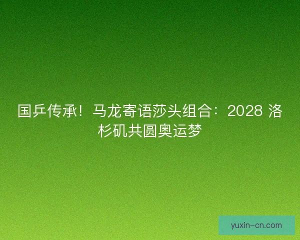 国乒传承！马龙寄语莎头组合：2028 洛杉矶共圆奥运梦