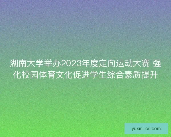 湖南大学举办2023年度定向运动大赛 强化校园体育文化促进学生综合素质提升