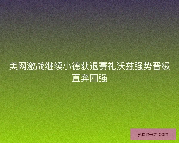 美网激战继续小德获退赛礼沃兹强势晋级直奔四强