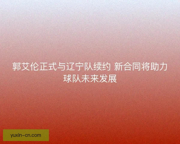 郭艾伦正式与辽宁队续约 新合同将助力球队未来发展