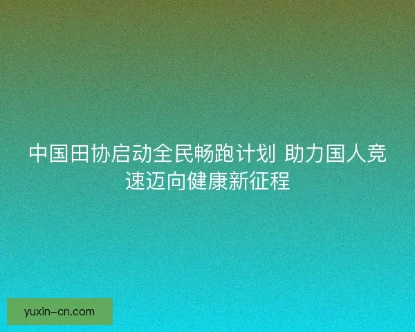 中国田协启动全民畅跑计划 助力国人竞速迈向健康新征程
