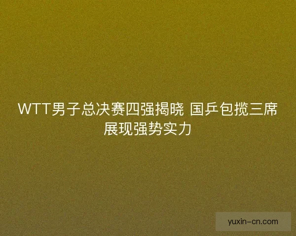 WTT男子总决赛四强揭晓 国乒包揽三席展现强势实力
