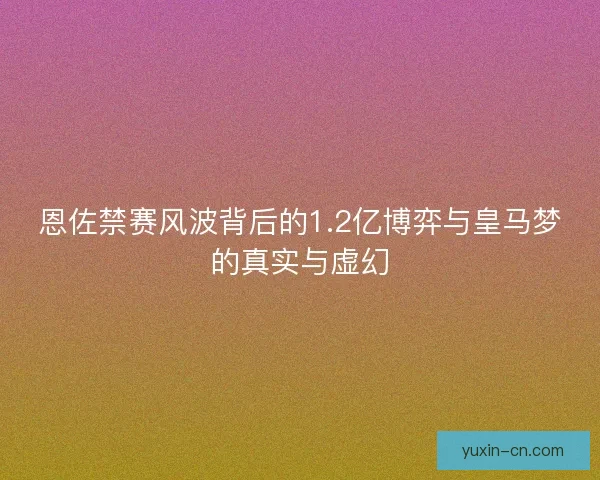 恩佐禁赛风波背后的1.2亿博弈与皇马梦的真实与虚幻